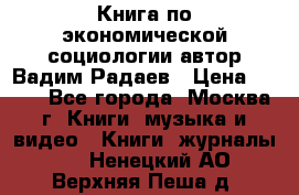 Книга по экономической социологии автор Вадим Радаев › Цена ­ 400 - Все города, Москва г. Книги, музыка и видео » Книги, журналы   . Ненецкий АО,Верхняя Пеша д.